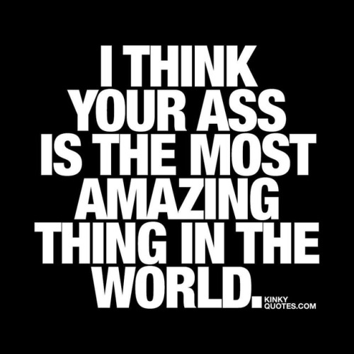 I think your ass is the most amazing thing in the world. 